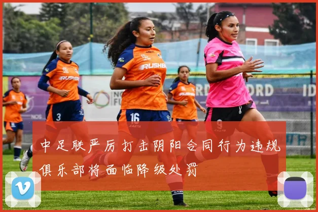 中足联严厉打击阴阳合同行为违规俱乐部将面临降级处罚