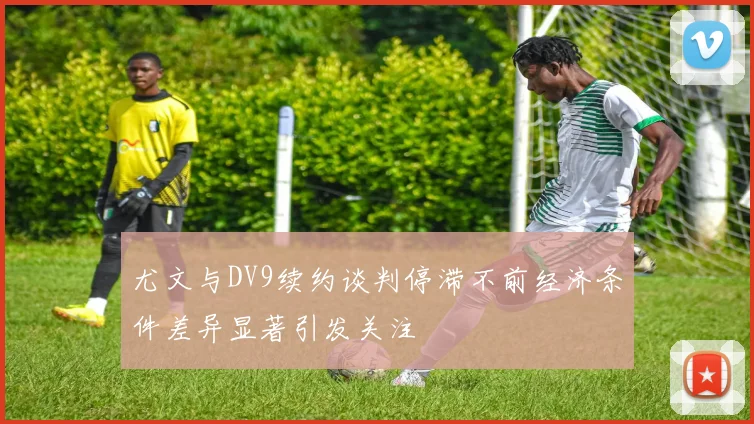 尤文与DV9续约谈判停滞不前经济条件差异显著引发关注