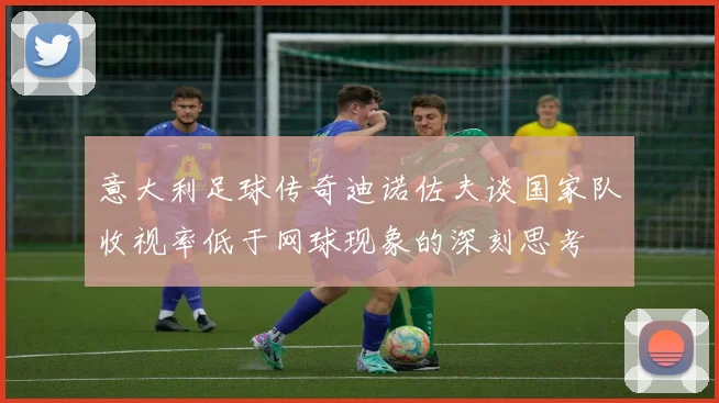 意大利足球传奇迪诺佐夫谈国家队收视率低于网球现象的深刻思考