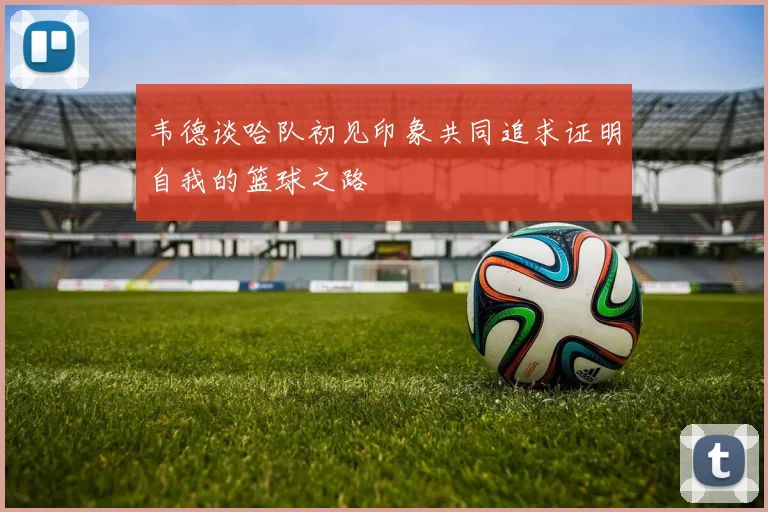 韦德谈哈队初见印象共同追求证明自我的篮球之路