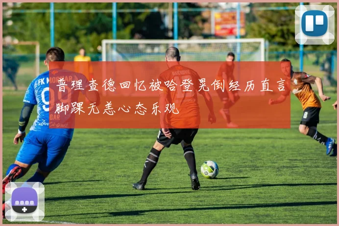 普理查德回忆被哈登晃倒经历直言脚踝无恙心态乐观