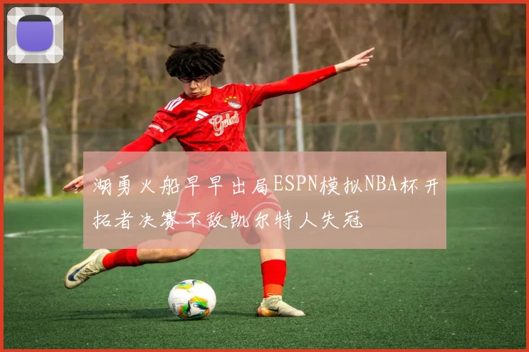 湖勇火船早早出局ESPN模拟NBA杯开拓者决赛不敌凯尔特人失冠