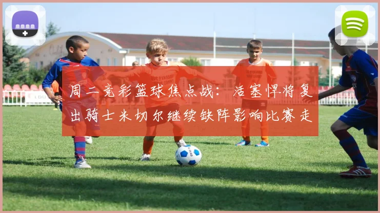 周二竞彩篮球焦点战：活塞悍将复出骑士米切尔继续缺阵影响比赛走势