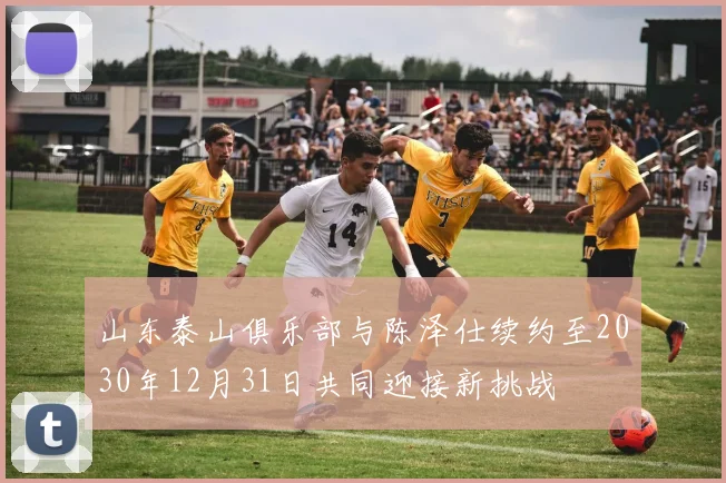 山东泰山俱乐部与陈泽仕续约至2030年12月31日共同迎接新挑战