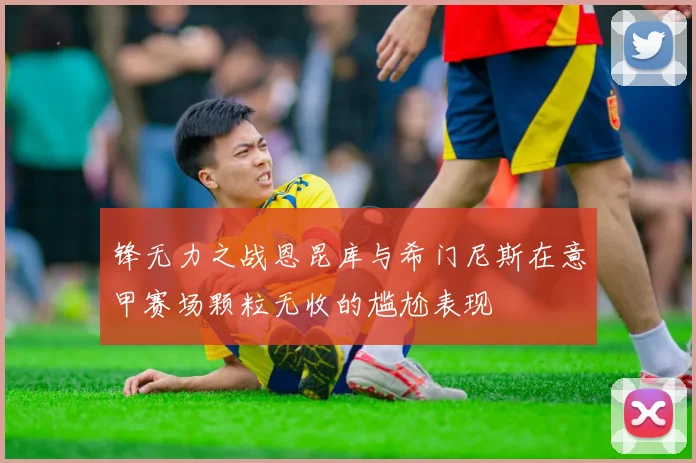 锋无力之战恩昆库与希门尼斯在意甲赛场颗粒无收的尴尬表现