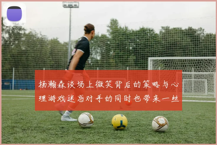 杨瀚森谈场上微笑背后的策略与心理游戏迷惑对手的同时也带来一丝嘲讽