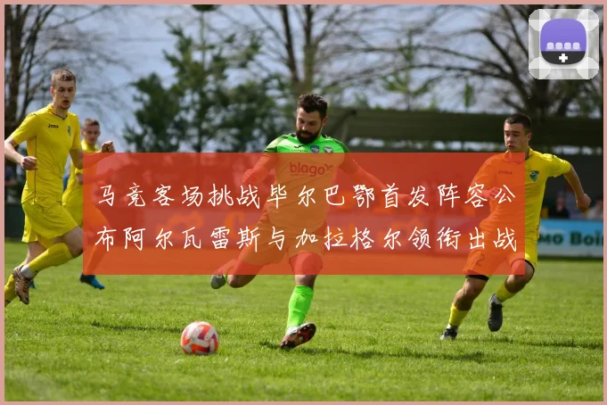 马竞客场挑战毕尔巴鄂首发阵容公布阿尔瓦雷斯与加拉格尔领衔出战