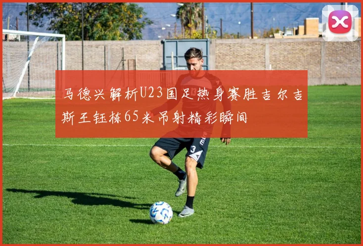 马德兴解析U23国足热身赛胜吉尔吉斯王钰栋65米吊射精彩瞬间