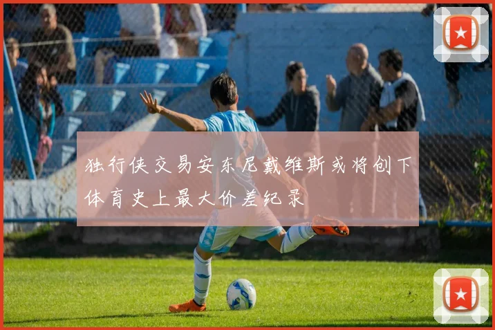 独行侠交易安东尼戴维斯或将创下体育史上最大价差纪录