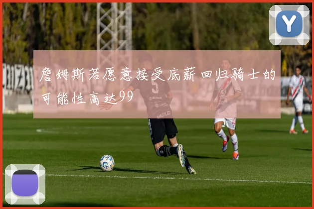 詹姆斯若愿意接受底薪回归骑士的可能性高达99