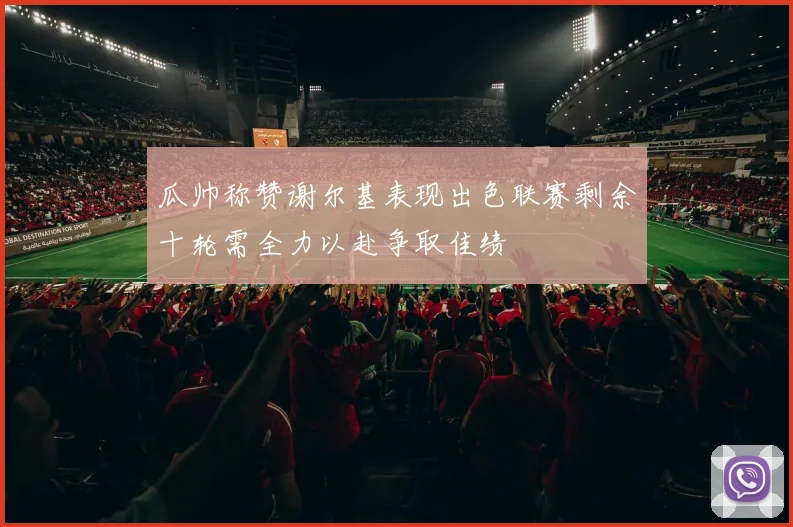 瓜帅称赞谢尔基表现出色联赛剩余十轮需全力以赴争取佳绩