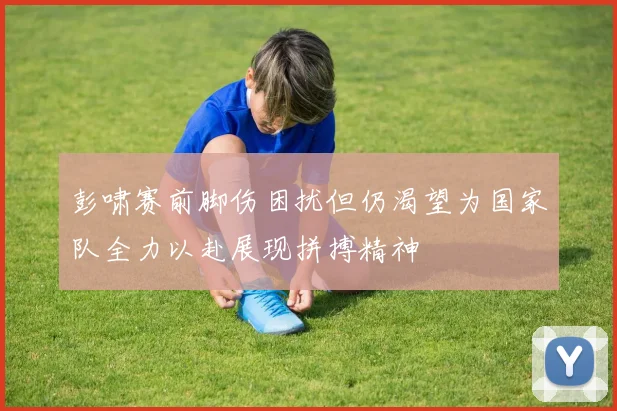 彭啸赛前脚伤困扰但仍渴望为国家队全力以赴展现拼搏精神