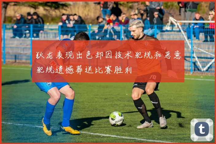 狄龙表现出色却因技术犯规和恶意犯规遗憾葬送比赛胜利