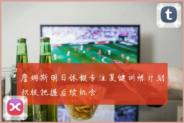 詹姆斯明日休假专注复健训练计划积极把握后续机会