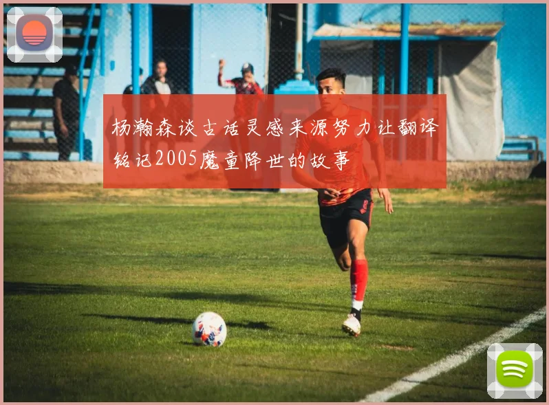 杨瀚森谈古话灵感来源努力让翻译铭记2005魔童降世的故事