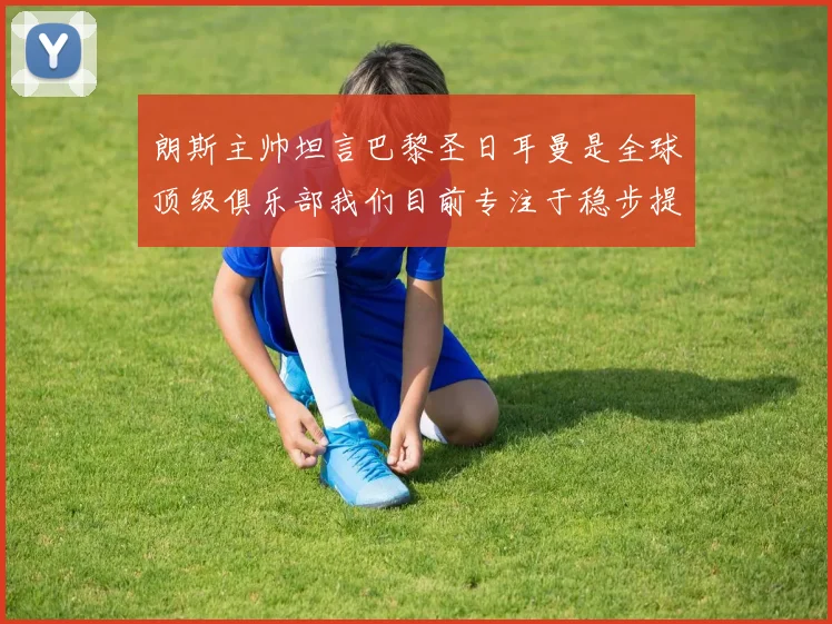 朗斯主帅坦言巴黎圣日耳曼是全球顶级俱乐部我们目前专注于稳步提升表现