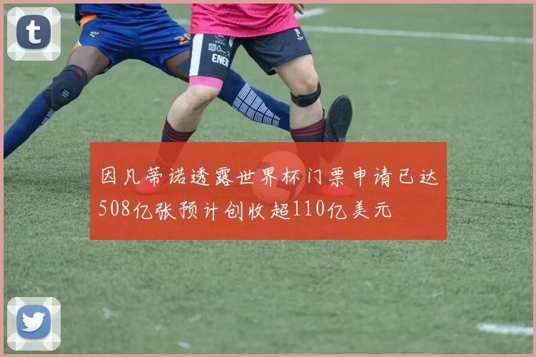 因凡蒂诺透露世界杯门票申请已达508亿张预计创收超110亿美元