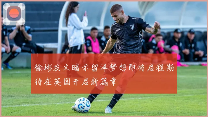 徐彬发文暗示留洋梦想即将启程期待在英国开启新篇章