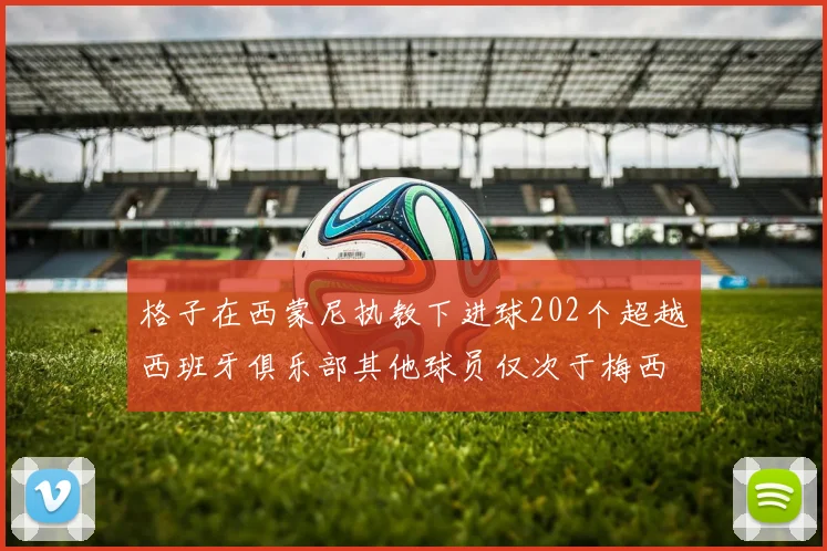 格子在西蒙尼执教下进球202个超越西班牙俱乐部其他球员仅次于梅西