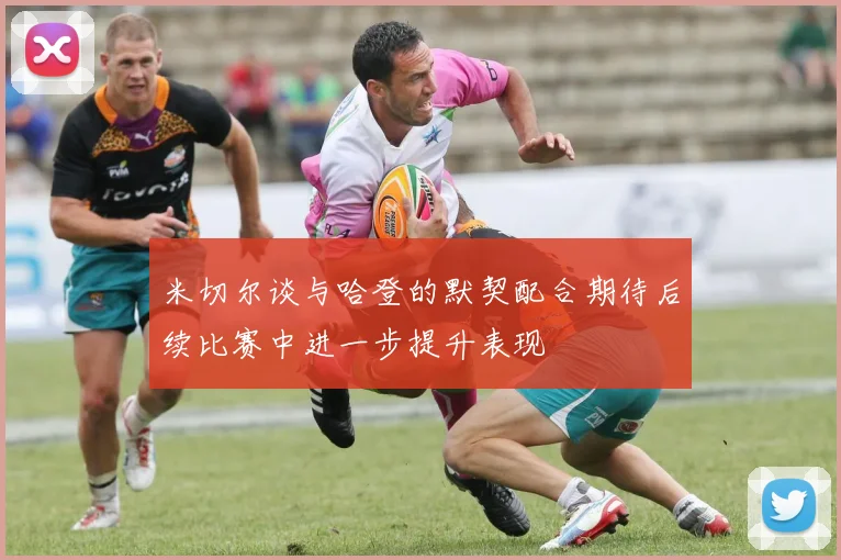 米切尔谈与哈登的默契配合期待后续比赛中进一步提升表现
