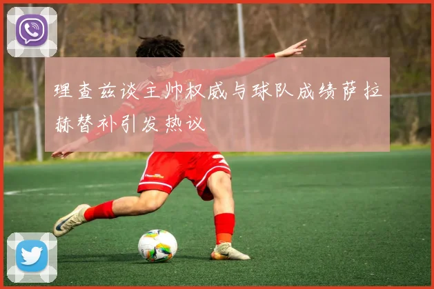 理查兹谈主帅权威与球队成绩萨拉赫替补引发热议