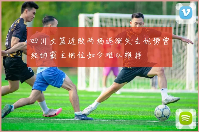 四川女篮连败两场逐渐失去优势曾经的霸主地位如今难以维持