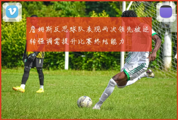 詹姆斯反思球队表现两次领先被逆转强调需提升比赛终结能力