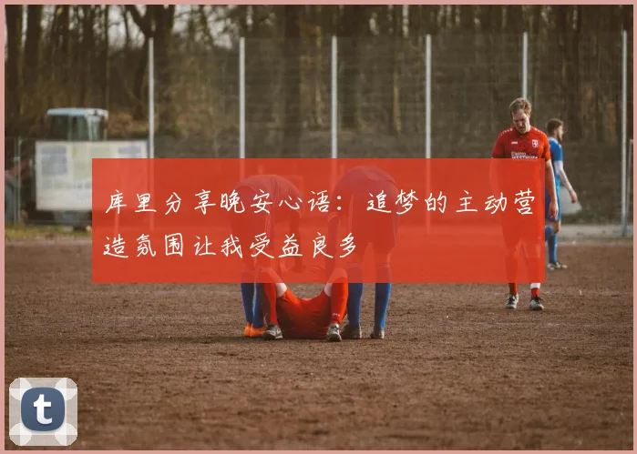 库里分享晚安心语：追梦的主动营造氛围让我受益良多