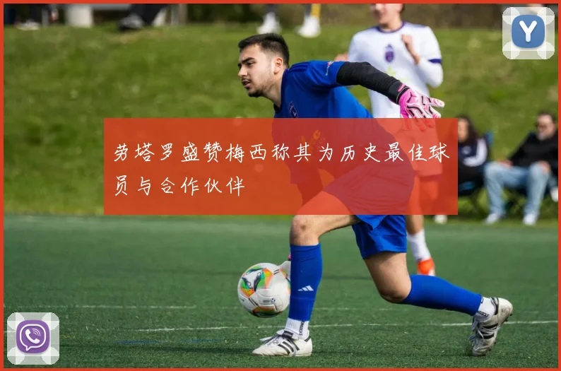 劳塔罗盛赞梅西称其为历史最佳球员与合作伙伴