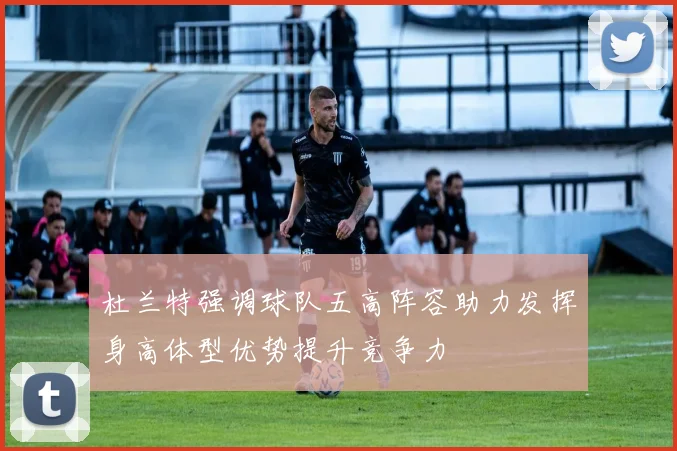 杜兰特强调球队五高阵容助力发挥身高体型优势提升竞争力
