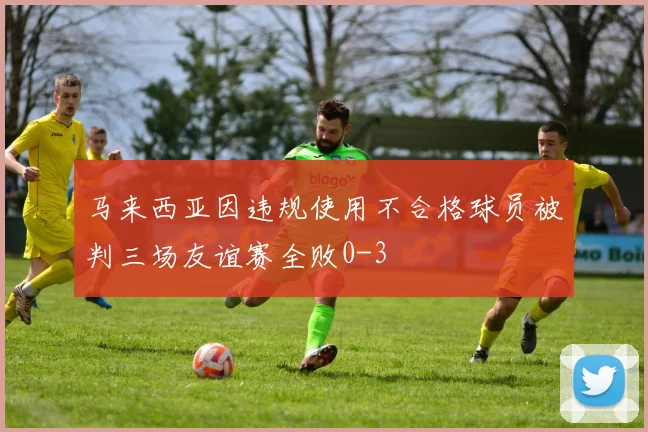 马来西亚因违规使用不合格球员被判三场友谊赛全败0-3