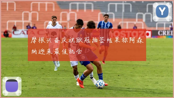 摩根兴奋庆祝欧冠抽签结果称阿森纳迎来最佳机会