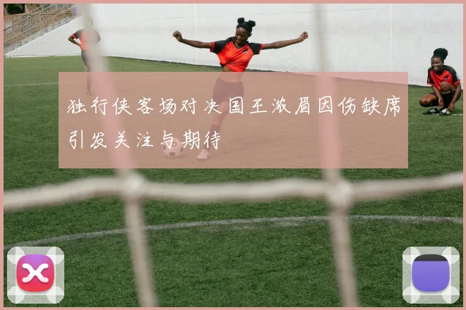 独行侠客场对决国王浓眉因伤缺席引发关注与期待