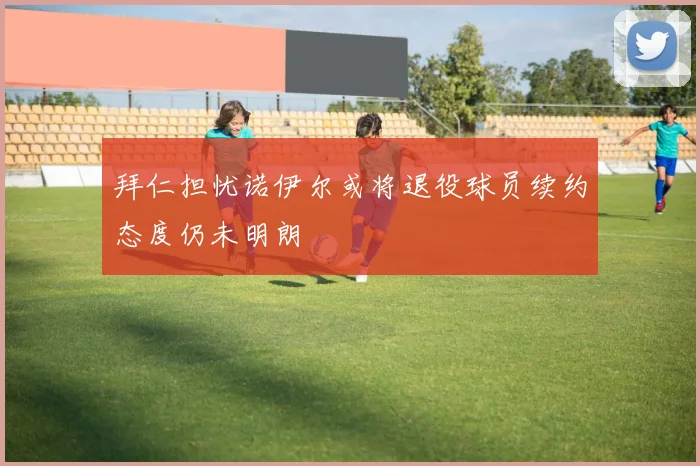 拜仁担忧诺伊尔或将退役球员续约态度仍未明朗